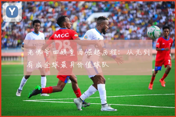 老佛爷回顾皇马崛起历程：从无到有成全球最具价值球队