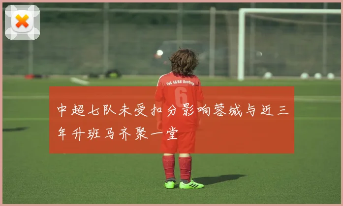 中超七队未受扣分影响蓉城与近三年升班马齐聚一堂