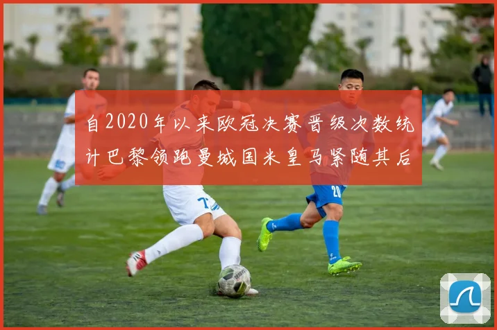 自2020年以来欧冠决赛晋级次数统计巴黎领跑曼城国米皇马紧随其后