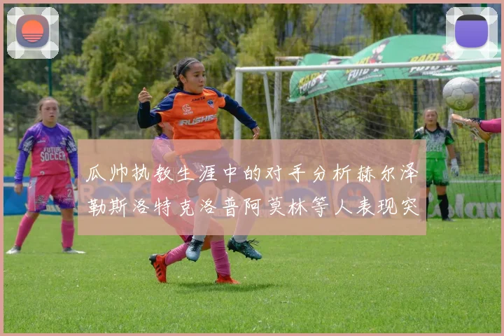 瓜帅执教生涯中的对手分析赫尔泽勒斯洛特克洛普阿莫林等人表现突出