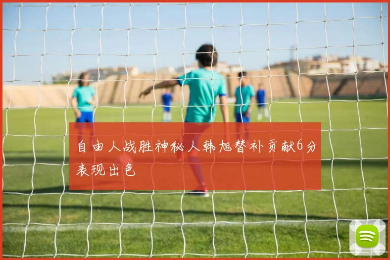 自由人战胜神秘人韩旭替补贡献6分表现出色