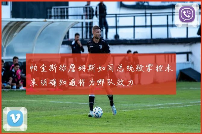 帕金斯称詹姆斯如同总统般掌控未来明确知道将为哪队效力
