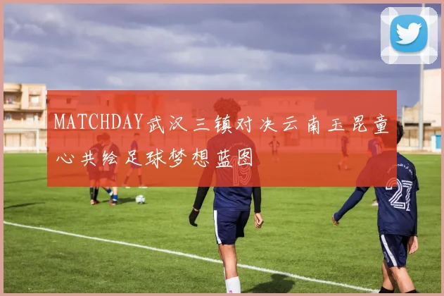 MATCHDAY武汉三镇对决云南玉昆童心共绘足球梦想蓝图