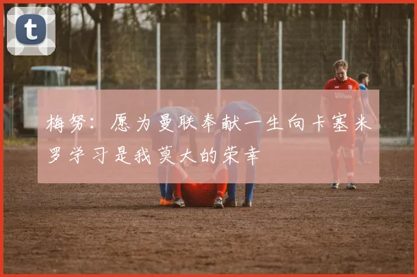 梅努：愿为曼联奉献一生向卡塞米罗学习是我莫大的荣幸