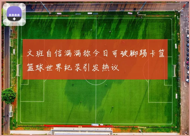 文班自信满满称今日可破脚踢卡筐篮球世界纪录引发热议