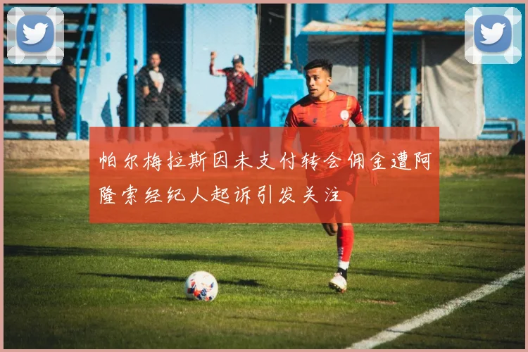帕尔梅拉斯因未支付转会佣金遭阿隆索经纪人起诉引发关注
