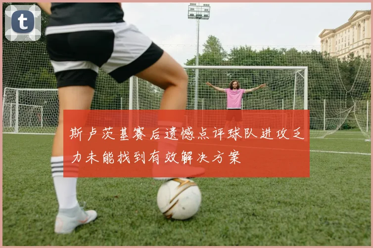 斯卢茨基赛后遗憾点评球队进攻乏力未能找到有效解决方案