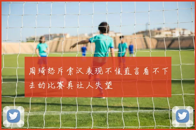 周琦怒斥索汉表现不佳直言看不下去的比赛真让人失望