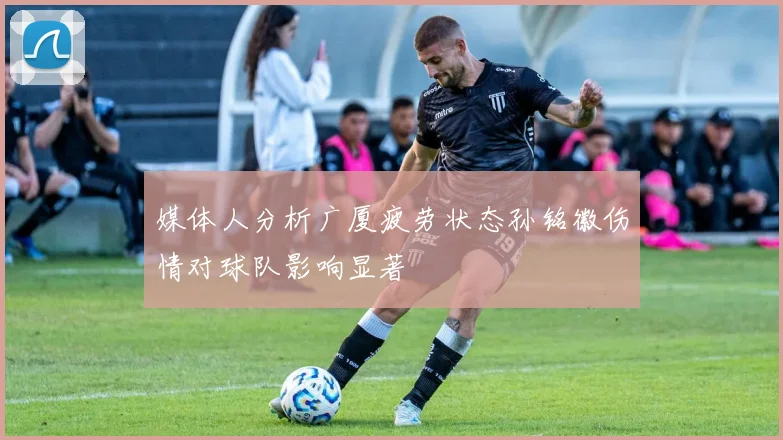 媒体人分析广厦疲劳状态孙铭徽伤情对球队影响显著